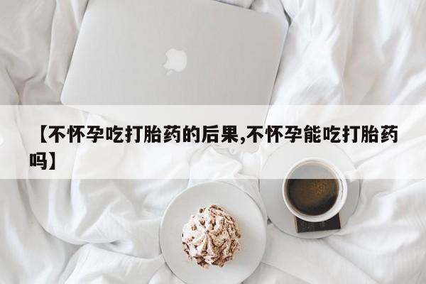 堕胎药网上可以购买吗【不怀孕吃打胎药的后果,不怀孕能吃打胎药吗】