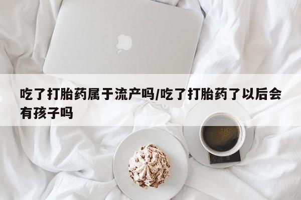 堕胎药网上可以购买吗吃了打胎药属于流产吗/吃了打胎药了以后会有孩子吗