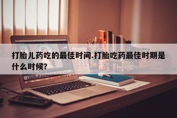 堕胎药网上可以购买吗打胎儿药吃的最佳时间.打胎吃药最佳时期是什么时候？