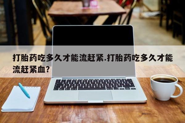 堕胎药网上可以购买吗打胎药吃多久才能流赶紧.打胎药吃多久才能流赶紧血？
