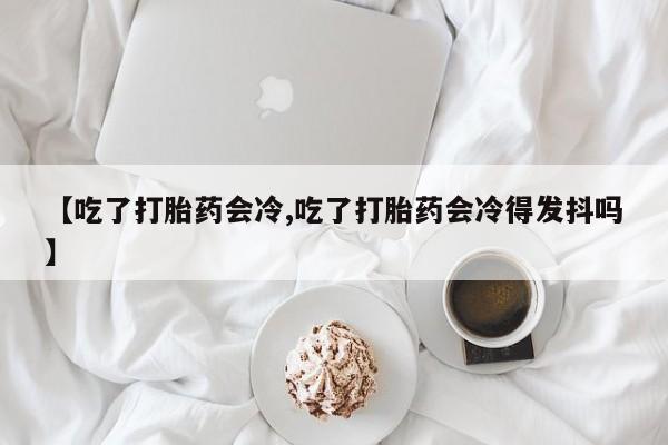 堕胎药网上可以购买吗【吃了打胎药会冷,吃了打胎药会冷得发抖吗】