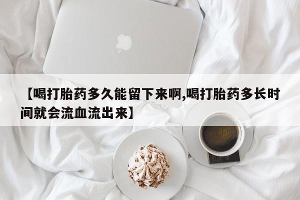 堕胎药网上可以购买吗【喝打胎药多久能留下来啊,喝打胎药多长时间就会流血流出来】
