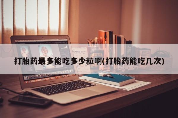 堕胎药网上可以购买吗打胎药最多能吃多少粒啊(打胎药能吃几次)