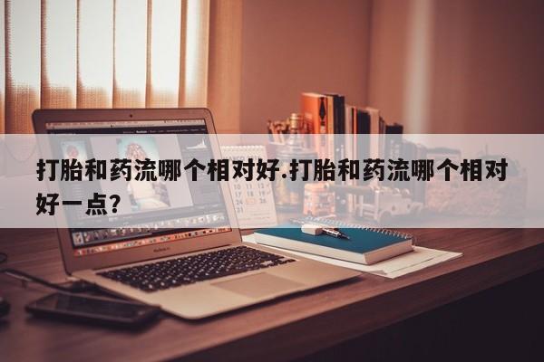 堕胎药网上可以购买吗打胎和药流哪个相对好.打胎和药流哪个相对好一点？