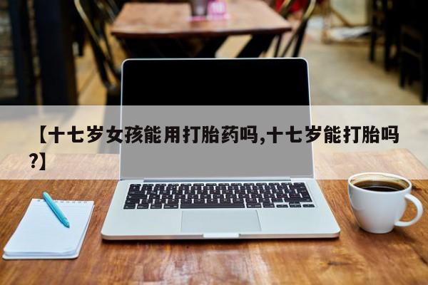 堕胎药网上可以购买吗【十七岁女孩能用打胎药吗,十七岁能打胎吗?】
