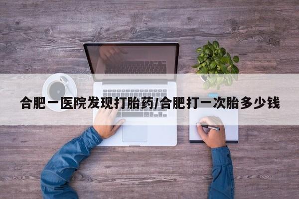 堕胎药网上可以购买吗合肥一医院发现打胎药/合肥打一次胎多少钱
