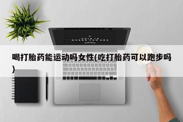 堕胎药网上可以购买吗喝打胎药能运动吗女性(吃打胎药可以跑步吗)