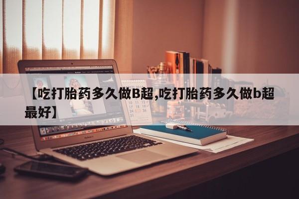 堕胎药网上可以购买吗【吃打胎药多久做B超,吃打胎药多久做b超最好】