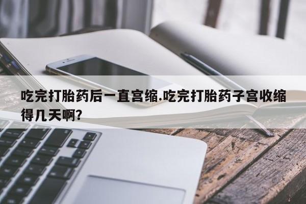 堕胎药网上可以购买吗吃完打胎药后一直宫缩.吃完打胎药子宫收缩得几天啊？