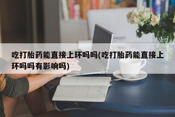 堕胎药网上可以购买吗吃打胎药能直接上环吗吗(吃打胎药能直接上环吗吗有影响吗)