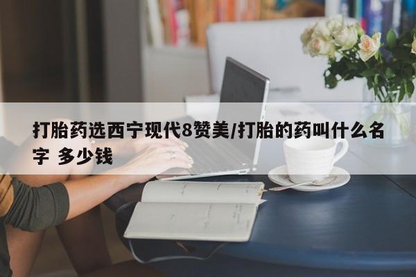 堕胎药网上可以购买吗打胎药选西宁现代8赞美/打胎的药叫什么名字 多少钱